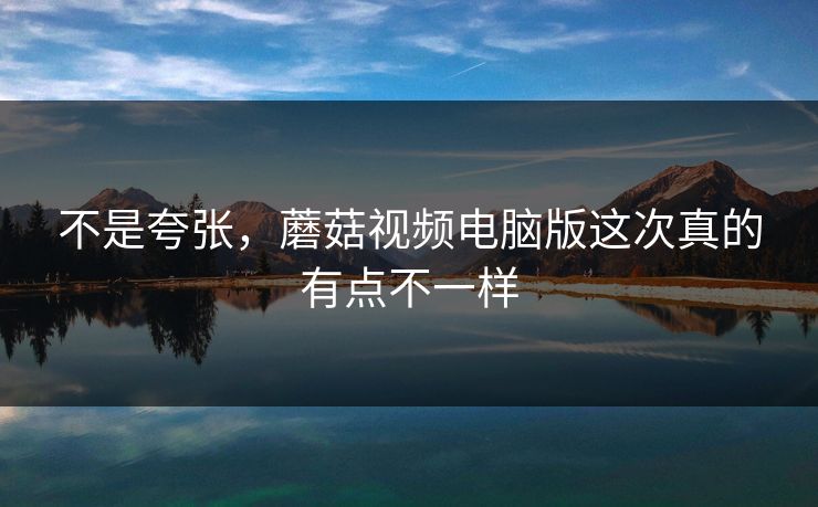 不是夸张,蘑菇视频电脑版这次真的有点不一样 不是夸张,蘑菇视频电脑版这次真的有点不一样