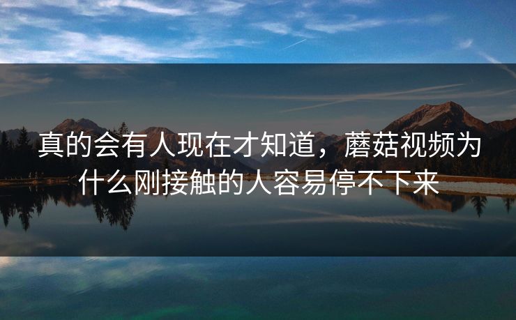 真的会有人现在才知道,蘑菇视频为什么刚接触的人容易停不下来 真的会有人现在才知道,蘑菇视频为什么刚接触的人容易停不下来
