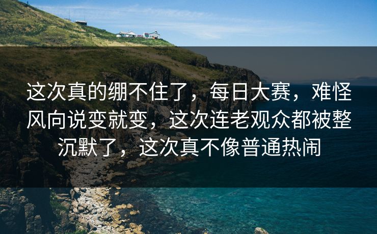 这次真的绷不住了，每日大赛，难怪风向说变就变，这次连老观众都被整沉默了，这次真不像普通热闹