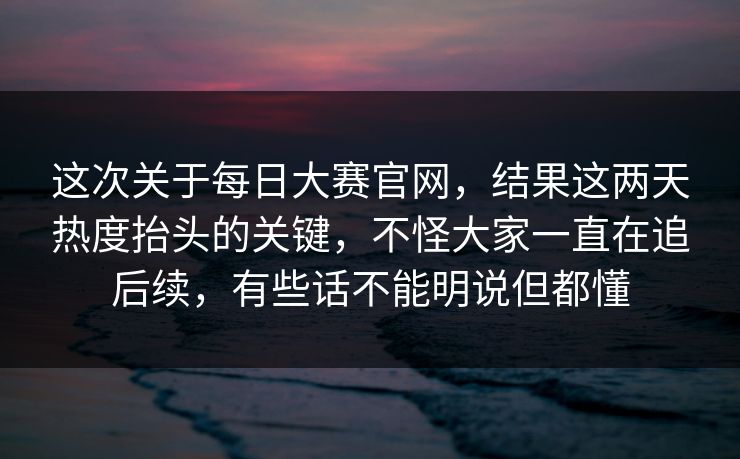 这次关于每日大赛官网，结果这两天热度抬头的关键，不怪大家一直在追后续，有些话不能明说但都懂